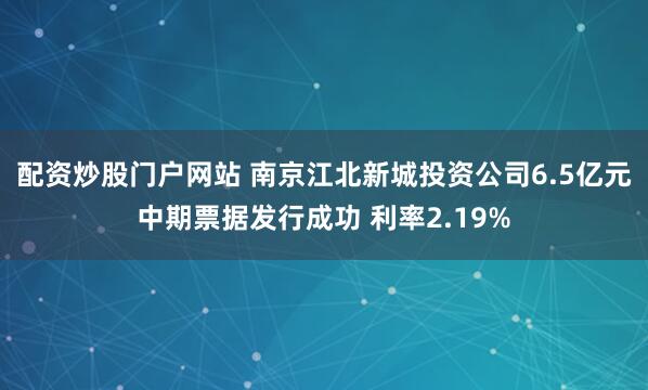配资炒股门户网站 南京江北新城投资公司6.5亿元中期票据发行成功 利率2.19%