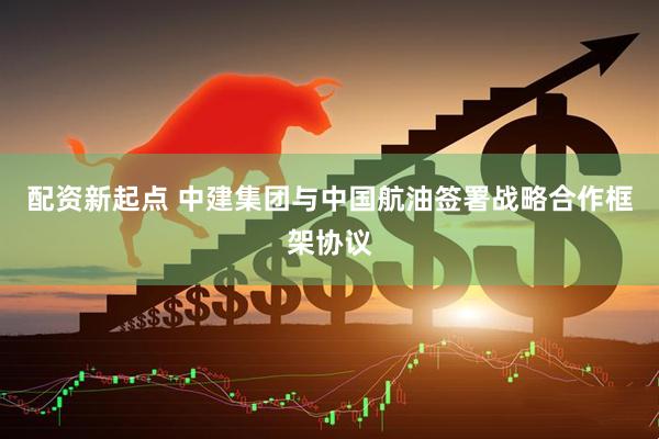 配资新起点 中建集团与中国航油签署战略合作框架协议