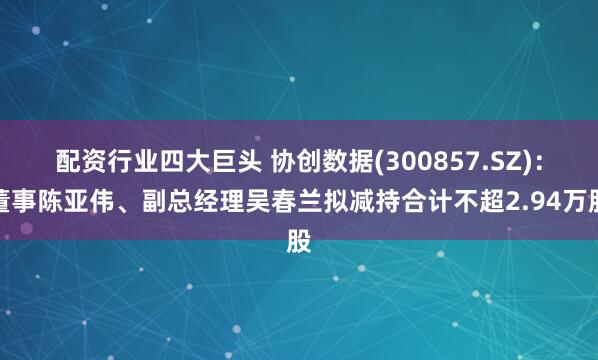 配资行业四大巨头 协创数据(300857.SZ)：董事陈亚伟、副总经理吴春兰拟减持合计不超2.94万股
