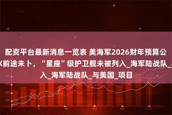 配资平台最新消息一览表 美海军2026财年预算公布,F/A-XX前途未卜,“星座”级护卫舰未被列入_海军陆战队_与美国_项目