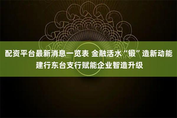 配资平台最新消息一览表 金融活水“锻”造新动能 建行东台支行赋能企业智造升级