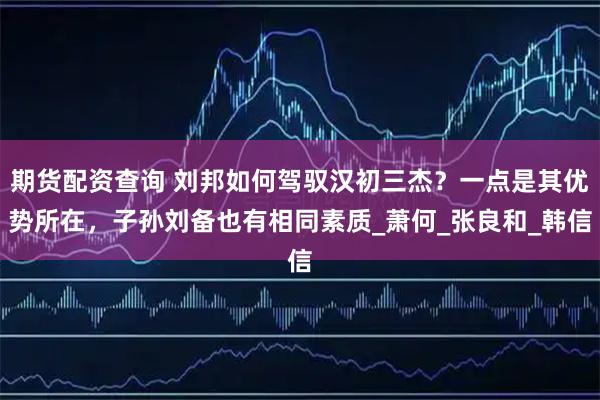 期货配资查询 刘邦如何驾驭汉初三杰？一点是其优势所在，子孙刘备也有相同素质_萧何_张良和_韩信