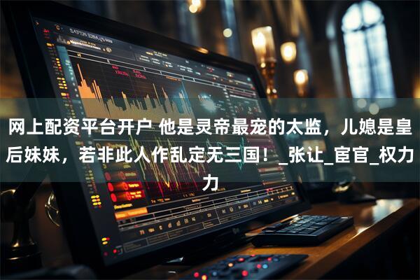 网上配资平台开户 他是灵帝最宠的太监,儿媳是皇后妹妹,若非此人作乱定无三国!_张让_宦官_权力