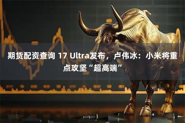 期货配资查询 17 Ultra发布，卢伟冰：小米将重点攻坚“超高端”