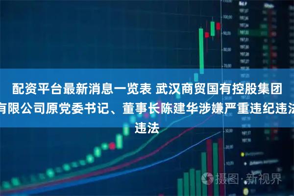 配资平台最新消息一览表 武汉商贸国有控股集团有限公司原党委书记、董事长陈建华涉嫌严重违纪违法
