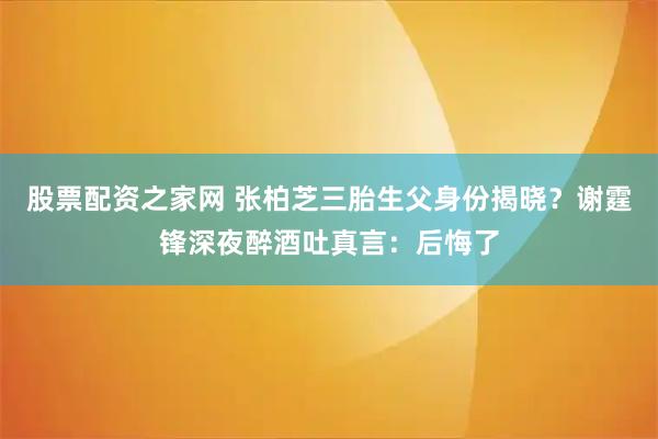 股票配资之家网 张柏芝三胎生父身份揭晓？谢霆锋深夜醉酒吐真言：后悔了