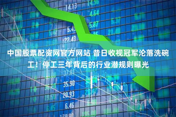 中国股票配资网官方网站 昔日收视冠军沦落洗碗工！停工三年背后的行业潜规则曝光