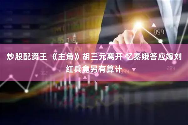 炒股配资王 《主角》胡三元离开 忆秦娥答应嫁刘红兵竟另有算计