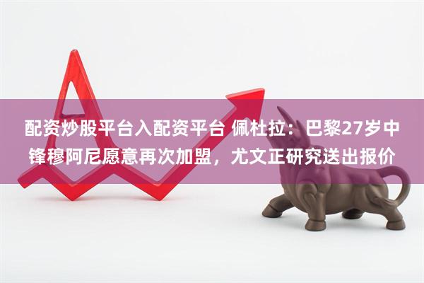 配资炒股平台入配资平台 佩杜拉：巴黎27岁中锋穆阿尼愿意再次加盟，尤文正研究送出报价