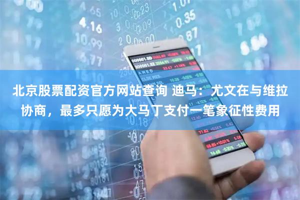 北京股票配资官方网站查询 迪马：尤文在与维拉协商，最多只愿为大马丁支付一笔象征性费用
