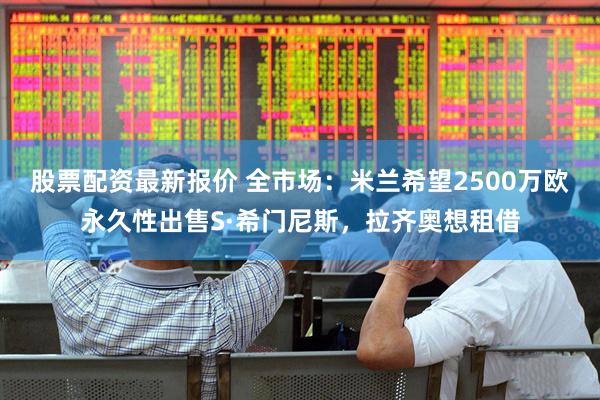 股票配资最新报价 全市场：米兰希望2500万欧永久性出售S·希门尼斯，拉齐奥想租借