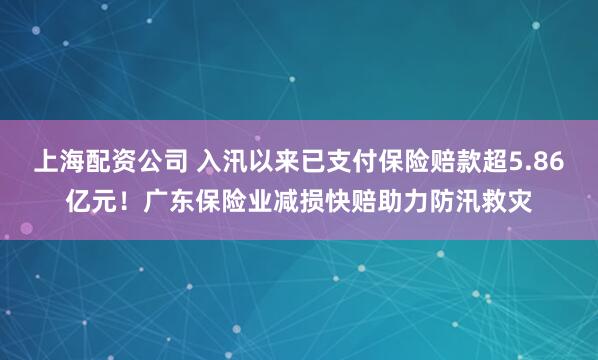 上海配资公司 入汛以来已支付保险赔款超5.86亿元！广东保险业减损快赔助力防汛救灾